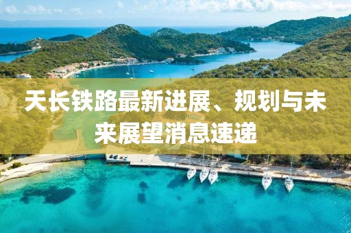 天长铁路最新进展、规划与未来展望消息速递