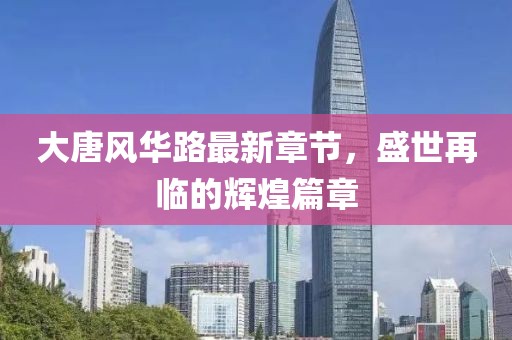 大唐风华路最新章节，盛世再临的辉煌篇章