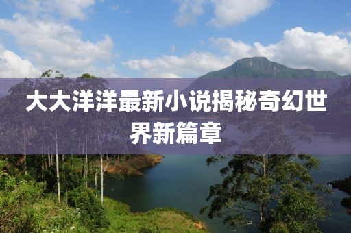 大大洋洋最新小说揭秘奇幻世界新篇章
