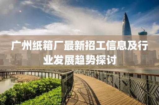 广州纸箱厂最新招工信息及行业发展趋势探讨