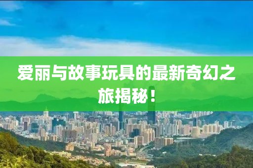 爱丽与故事玩具的最新奇幻之旅揭秘！