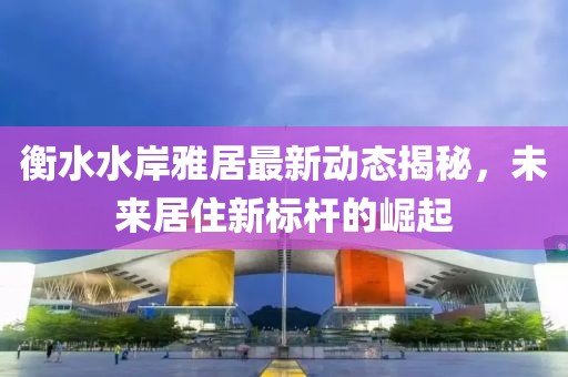 衡水水岸雅居最新动态揭秘，未来居住新标杆的崛起