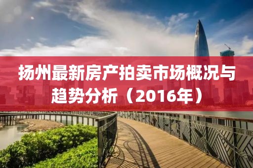 扬州最新房产拍卖市场概况与趋势分析（2016年）