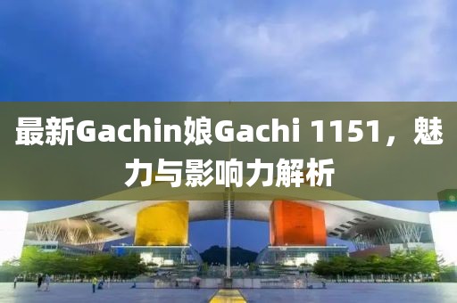 最新Gachin娘Gachi 1151，魅力与影响力解析