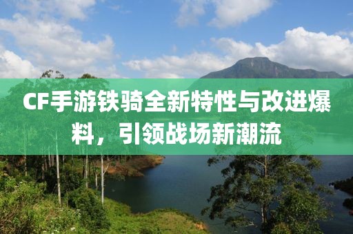 CF手游铁骑全新特性与改进爆料，引领战场新潮流