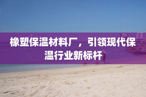 橡塑保温材料厂，引领现代保温行业新标杆