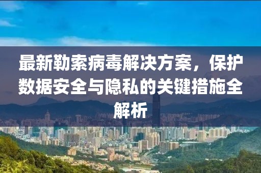 最新勒索病毒解决方案，保护数据安全与隐私的关键措施全解析