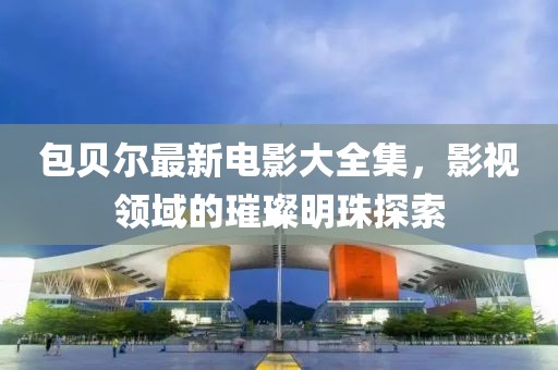 包贝尔最新电影大全集，影视领域的璀璨明珠探索