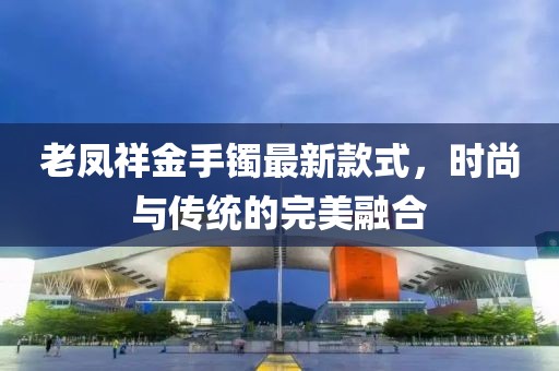 老凤祥金手镯最新款式，时尚与传统的完美融合