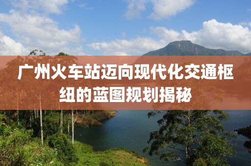 广州火车站迈向现代化交通枢纽的蓝图规划揭秘