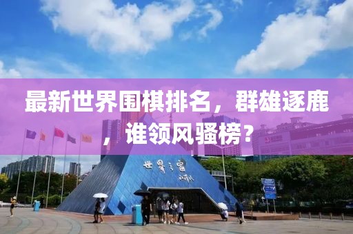 最新世界围棋排名，群雄逐鹿，谁领风骚榜？
