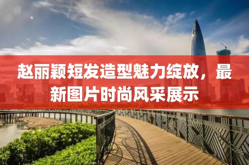 赵丽颖短发造型魅力绽放，最新图片时尚风采展示