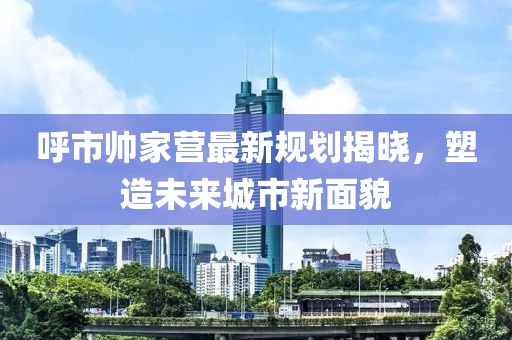 呼市帅家营最新规划揭晓，塑造未来城市新面貌