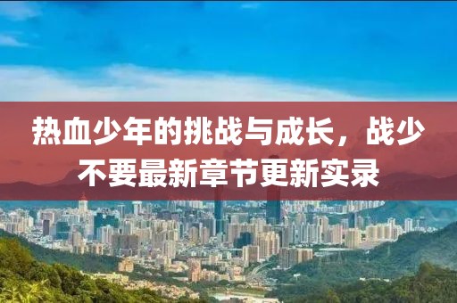 热血少年的挑战与成长，战少不要最新章节更新实录