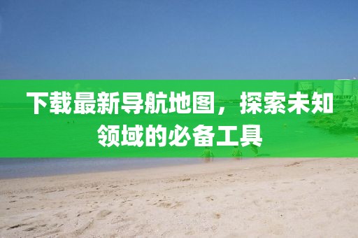 下载最新导航地图，探索未知领域的必备工具