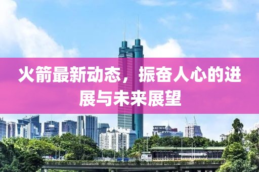 火箭最新动态，振奋人心的进展与未来展望