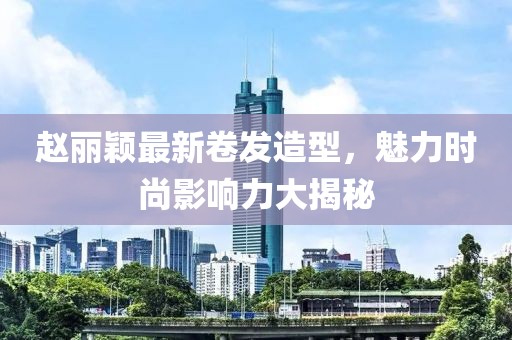 赵丽颖最新卷发造型，魅力时尚影响力大揭秘