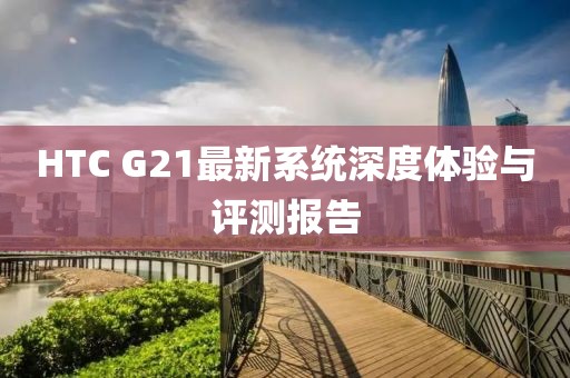 HTC G21最新系统深度体验与评测报告