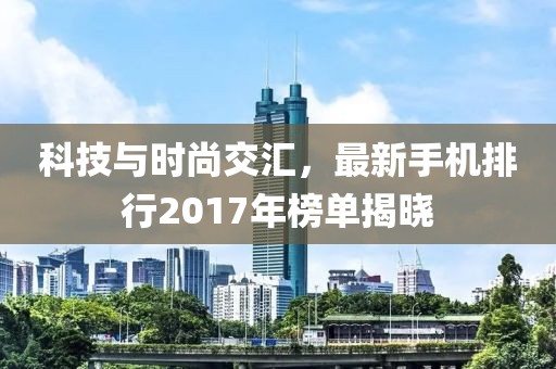 科技与时尚交汇，最新手机排行2017年榜单揭晓