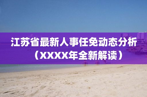 江苏省最新人事任免动态分析（XXXX年全新解读）