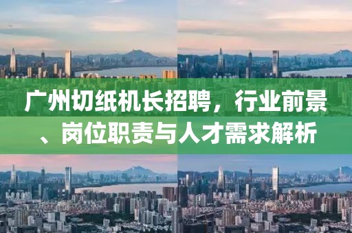广州切纸机长招聘，行业前景、岗位职责与人才需求解析