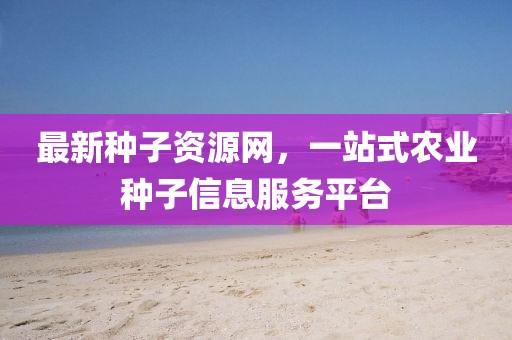 最新种子资源网，一站式农业种子信息服务平台