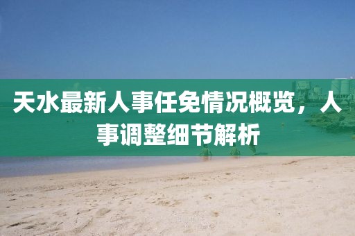 天水最新人事任免情况概览，人事调整细节解析