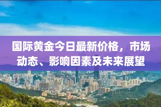国际黄金今日最新价格，市场动态、影响因素及未来展望