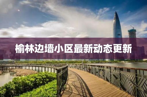 榆林边墙小区最新动态更新
