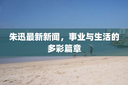 朱迅最新新闻，事业与生活的多彩篇章