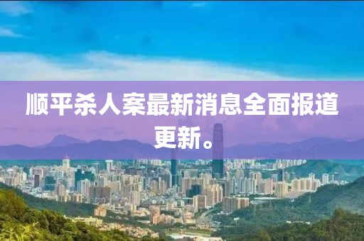 顺平杀人案最新消息全面报道更新。