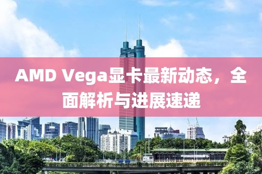 AMD Vega显卡最新动态，全面解析与进展速递