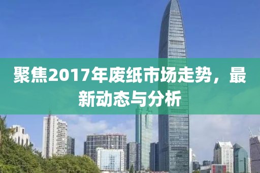 聚焦2017年废纸市场走势，最新动态与分析