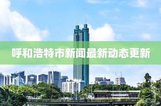 呼和浩特市新闻最新动态更新