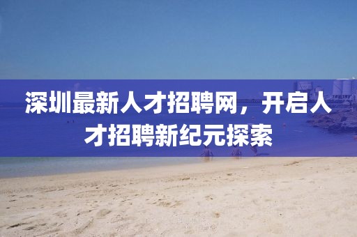 深圳最新人才招聘网，开启人才招聘新纪元探索