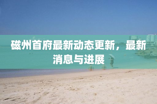磁州首府最新动态更新，最新消息与进展