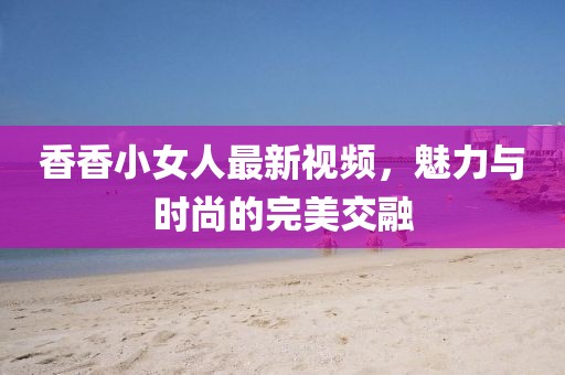 香香小女人最新视频，魅力与时尚的完美交融