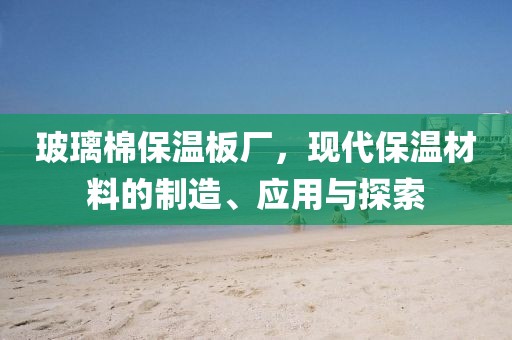 玻璃棉保温板厂，现代保温材料的制造、应用与探索