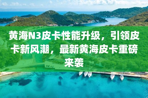 黄海N3皮卡性能升级，引领皮卡新风潮，最新黄海皮卡重磅来袭