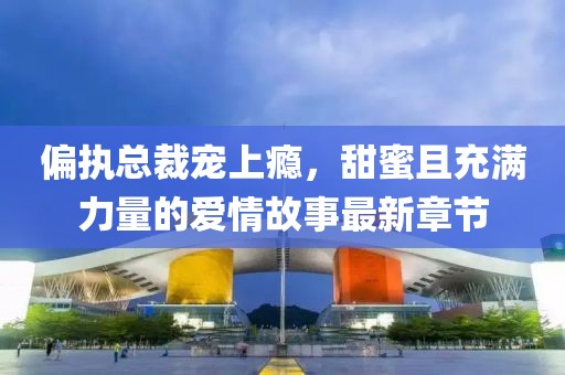 偏执总裁宠上瘾，甜蜜且充满力量的爱情故事最新章节