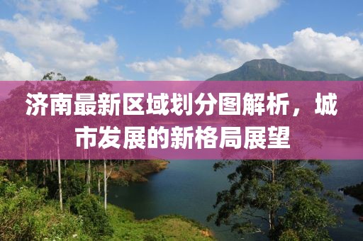 济南最新区域划分图解析，城市发展的新格局展望