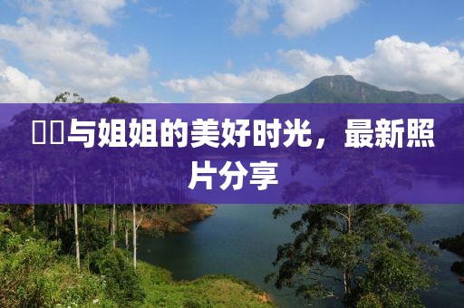 咘咘与姐姐的美好时光，最新照片分享