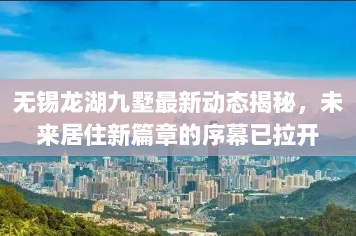 无锡龙湖九墅最新动态揭秘，未来居住新篇章的序幕已拉开
