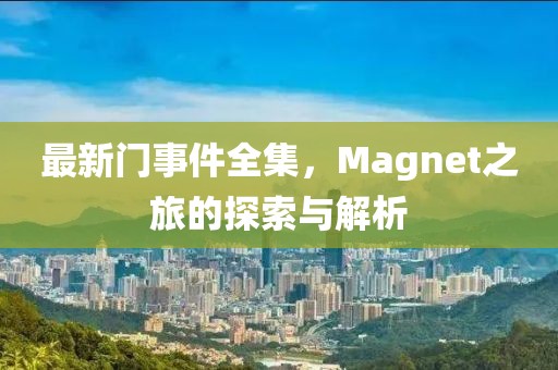 最新门事件全集，Magnet之旅的探索与解析