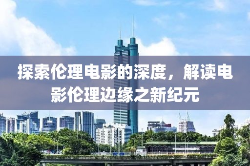 探索伦理电影的深度，解读电影伦理边缘之新纪元