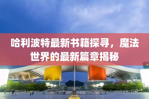 哈利波特最新书籍探寻，魔法世界的最新篇章揭秘