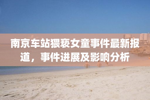 南京车站猥亵女童事件最新报道，事件进展及影响分析