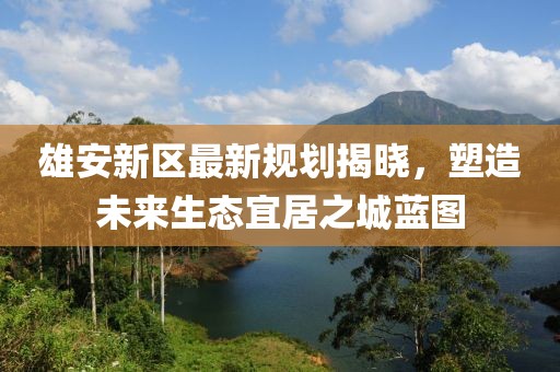 雄安新区最新规划揭晓，塑造未来生态宜居之城蓝图