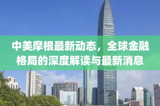 中美摩根最新动态，全球金融格局的深度解读与最新消息