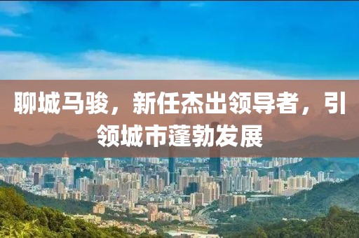 聊城马骏，新任杰出领导者，引领城市蓬勃发展